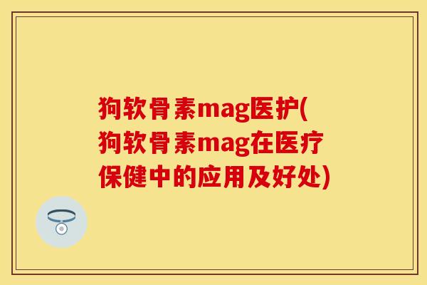 狗软骨素mag医护(狗软骨素mag在医疗保健中的应用及好处)