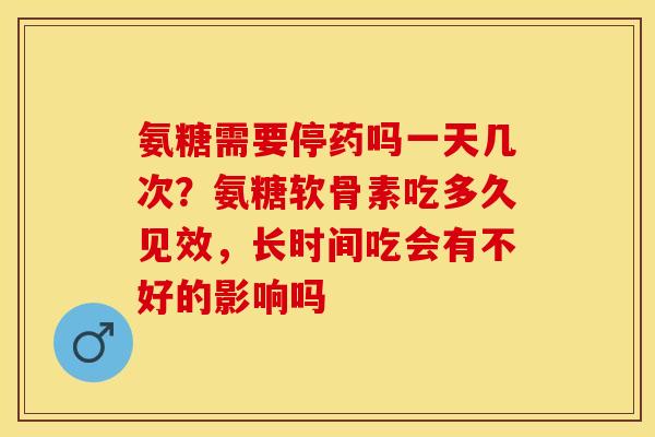 氨糖需要停药吗一天几次？氨糖软骨素吃多久见效，长时间吃会有不好的影响吗