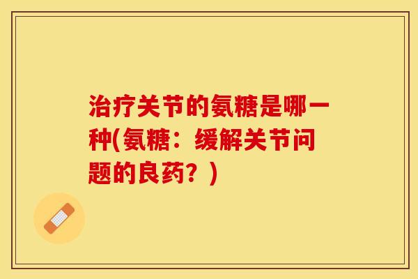 治疗关节的氨糖是哪一种(氨糖：缓解关节问题的良药？)