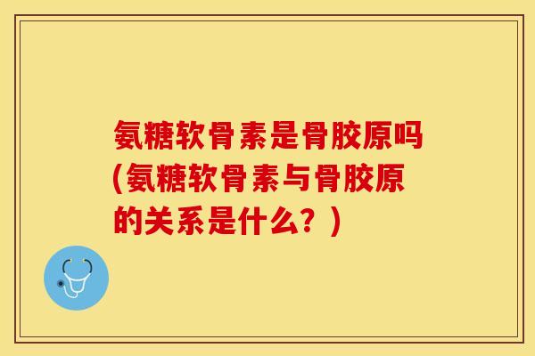 氨糖软骨素是骨胶原吗(氨糖软骨素与骨胶原的关系是什么？)
