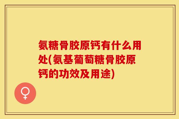 氨糖骨胶原钙有什么用处(氨基葡萄糖骨胶原钙的功效及用途)
