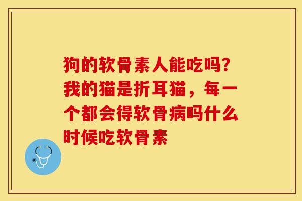 狗的软骨素人能吃吗？我的猫是折耳猫，每一个都会得软骨病吗什么时候吃软骨素