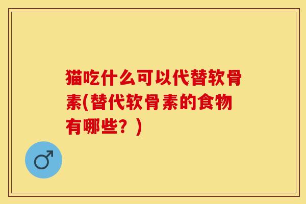 猫吃什么可以代替软骨素(替代软骨素的食物有哪些？)