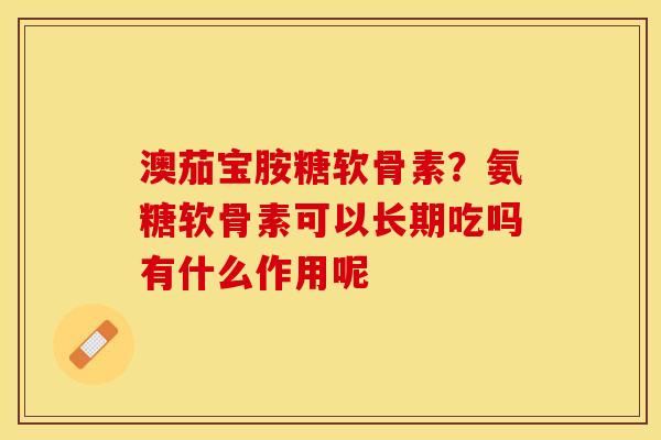 澳茄宝胺糖软骨素？氨糖软骨素可以长期吃吗有什么作用呢