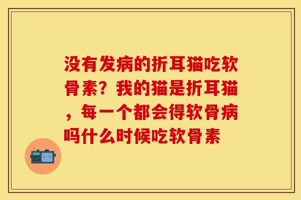 没有发病的折耳猫吃软骨素？我的猫是折耳猫，每一个都会得软骨病吗什么时候吃软骨素