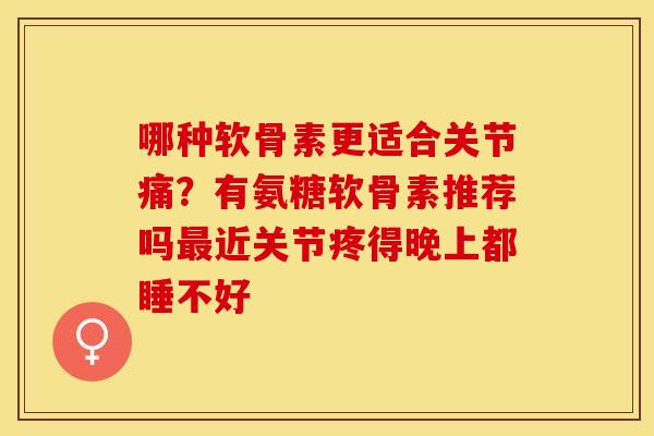 哪种软骨素更适合关节痛？有氨糖软骨素推荐吗最近关节疼得晚上都睡不好