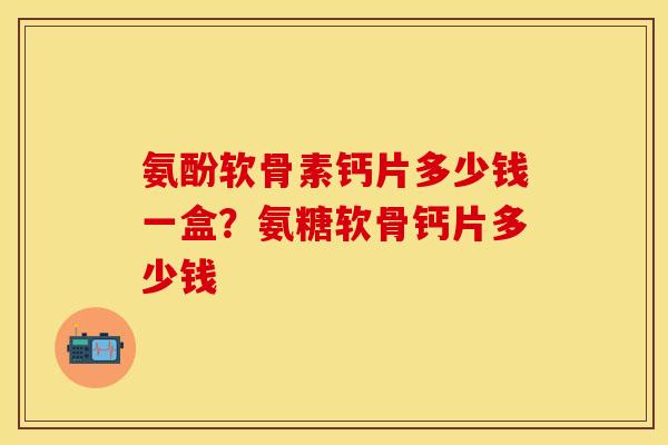 氨酚软骨素钙片多少钱一盒？氨糖软骨钙片多少钱