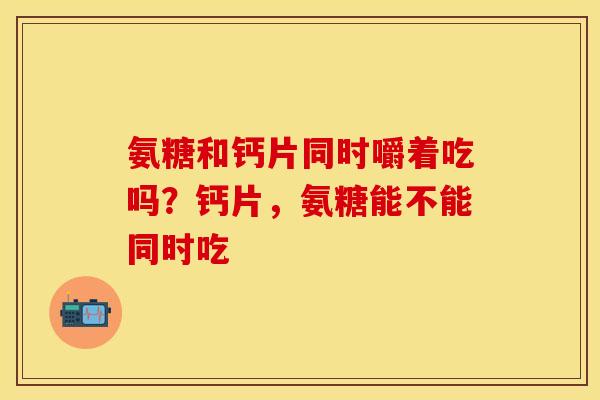 氨糖和钙片同时嚼着吃吗？钙片，氨糖能不能同时吃