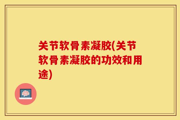 关节软骨素凝胶(关节软骨素凝胶的功效和用途)