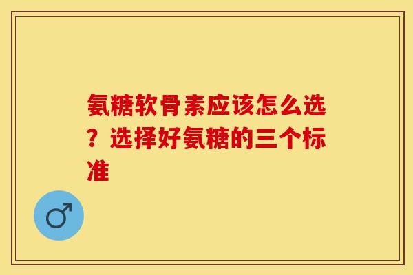 氨糖软骨素应该怎么选？选择好氨糖的三个标准