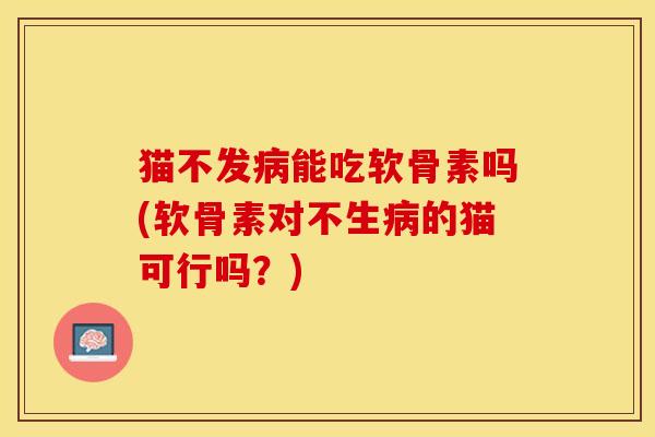 猫不发病能吃软骨素吗(软骨素对不生病的猫可行吗？)
