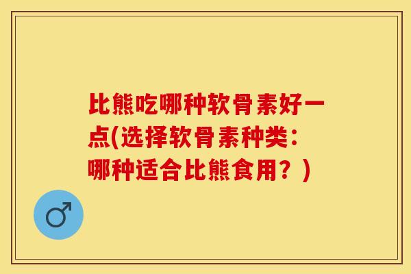 比熊吃哪种软骨素好一点(选择软骨素种类：哪种适合比熊食用？)