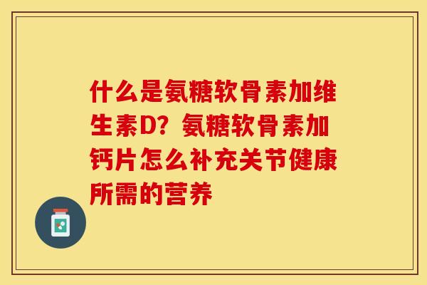 什么是氨糖软骨素加维生素D？氨糖软骨素加钙片怎么补充关节健康所需的营养