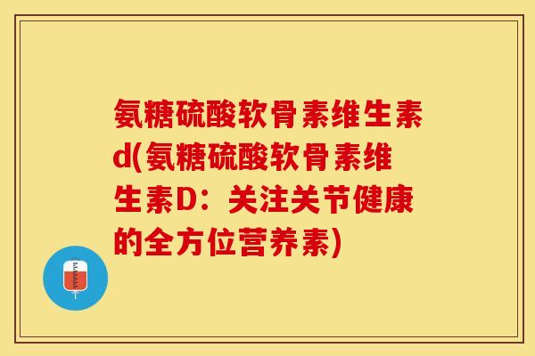 氨糖硫酸软骨素维生素d(氨糖硫酸软骨素维生素D：关注关节健康的全方位营养素)