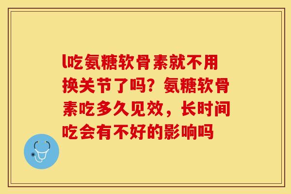 l吃氨糖软骨素就不用换关节了吗？氨糖软骨素吃多久见效，长时间吃会有不好的影响吗