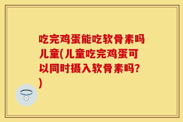 吃完鸡蛋能吃软骨素吗儿童(儿童吃完鸡蛋可以同时摄入软骨素吗？)