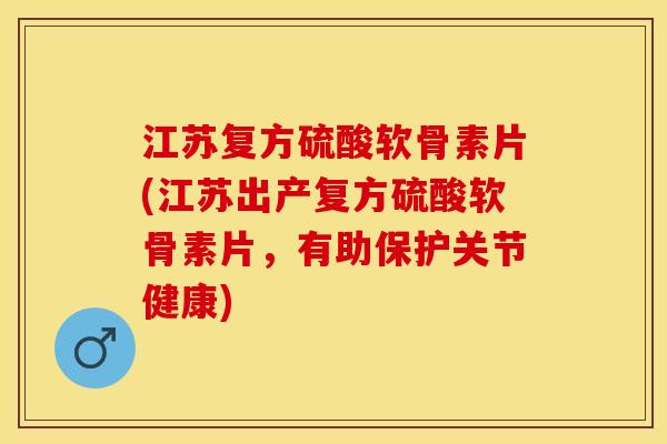 江苏复方硫酸软骨素片(江苏出产复方硫酸软骨素片，有助保护关节健康)
