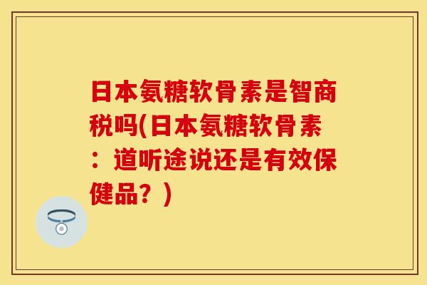 日本氨糖软骨素是智商税吗(日本氨糖软骨素：道听途说还是有效保健品？)