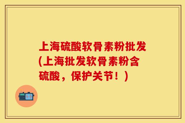 上海硫酸软骨素粉批发(上海批发软骨素粉含硫酸，保护关节！)