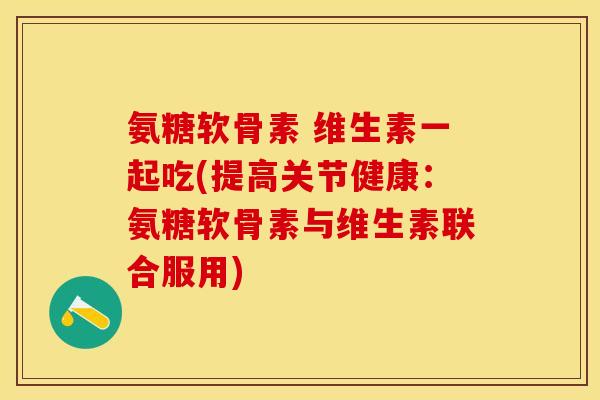 氨糖软骨素 维生素一起吃(提高关节健康：氨糖软骨素与维生素联合服用)