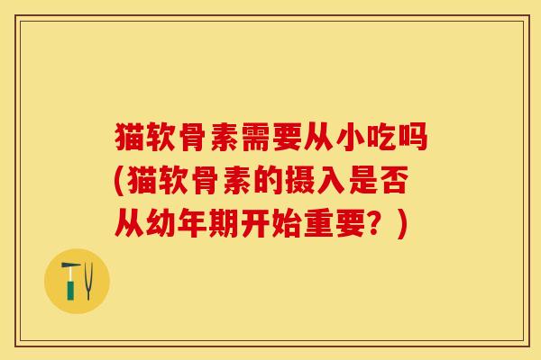猫软骨素需要从小吃吗(猫软骨素的摄入是否从幼年期开始重要？)