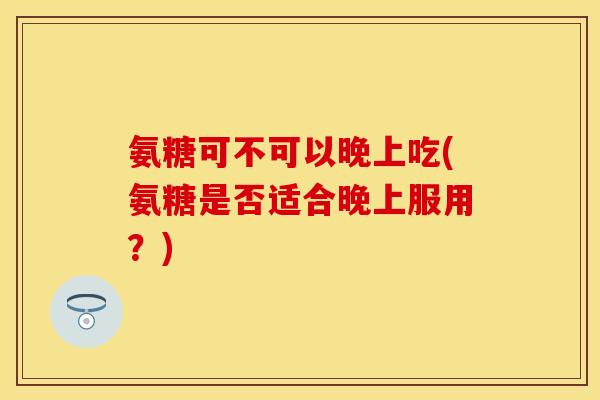 氨糖可不可以晚上吃(氨糖是否适合晚上服用？)