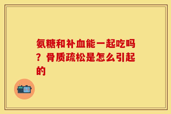 氨糖和补血能一起吃吗？骨质疏松是怎么引起的