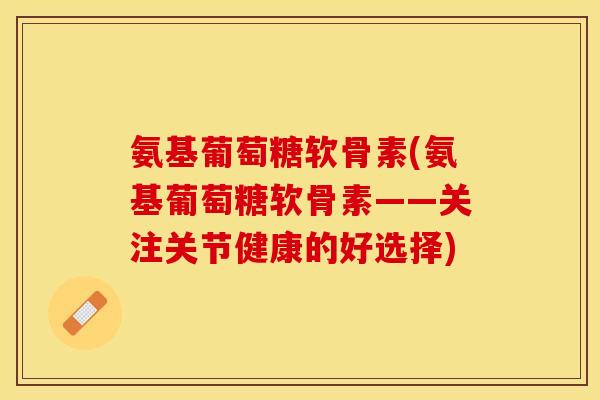 氨基葡萄糖软骨素(氨基葡萄糖软骨素——关注关节健康的好选择)-第1张图片-关节保镖