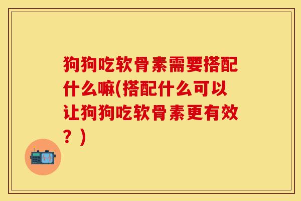 狗狗吃软骨素需要搭配什么嘛(搭配什么可以让狗狗吃软骨素更有效？)-第1张图片-关节保镖