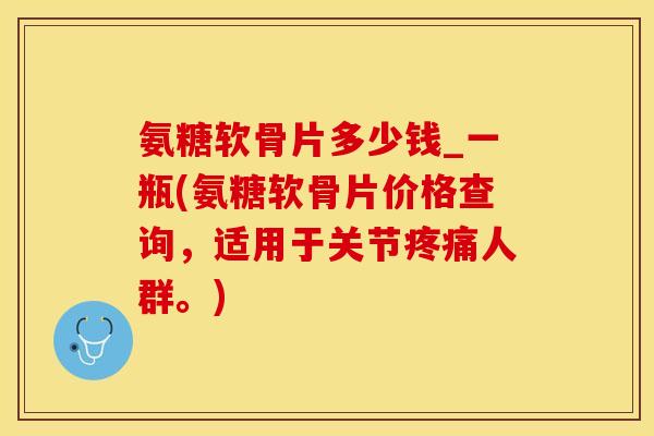 氨糖软骨片多少钱_一瓶(氨糖软骨片价格查询，适用于关节疼痛人群。)