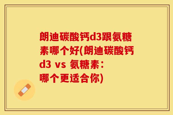 朗迪碳酸钙d3跟氨糖素哪个好(朗迪碳酸钙d3 vs 氨糖素：哪个更适合你)