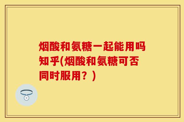 烟酸和氨糖一起能用吗知乎(烟酸和氨糖可否同时服用？)