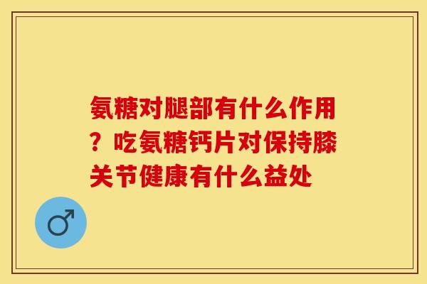 氨糖对腿部有什么作用？吃氨糖钙片对保持膝关节健康有什么益处