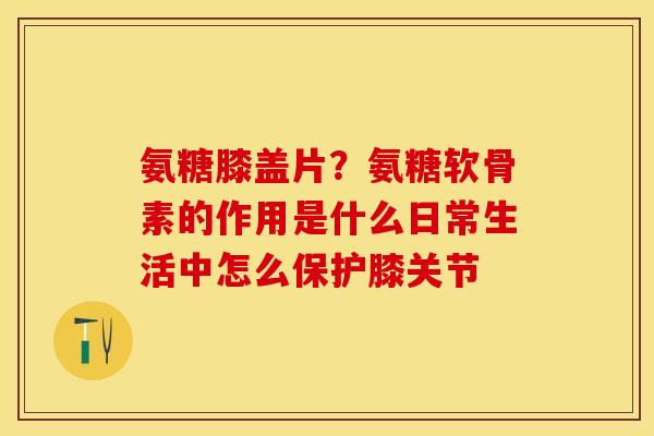 氨糖膝盖片？氨糖软骨素的作用是什么日常生活中怎么保护膝关节-第1张图片-关节保镖