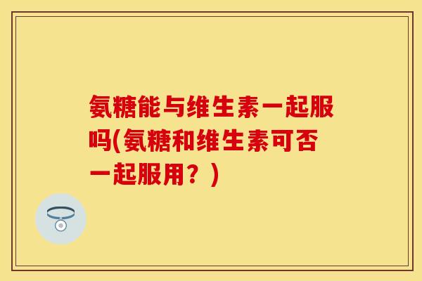 氨糖能与维生素一起服吗(氨糖和维生素可否一起服用？)