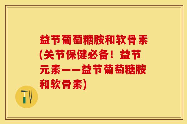 益节葡萄糖胺和软骨素(关节保健必备！益节元素——益节葡萄糖胺和软骨素)