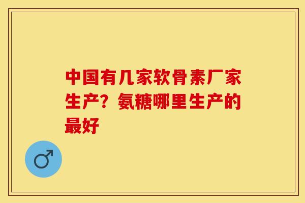 中国有几家软骨素厂家生产？氨糖哪里生产的最好