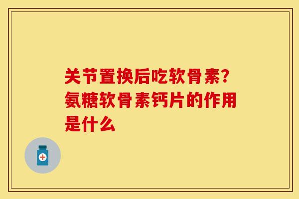 关节置换后吃软骨素？氨糖软骨素钙片的作用是什么