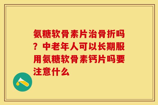 氨糖软骨素片治骨折吗？中老年人可以长期服用氨糖软骨素钙片吗要注意什么