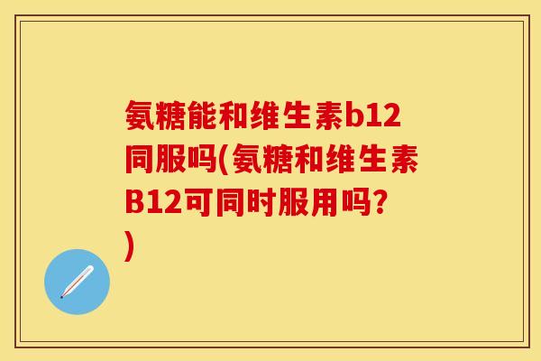 氨糖能和维生素b12同服吗(氨糖和维生素B12可同时服用吗？)