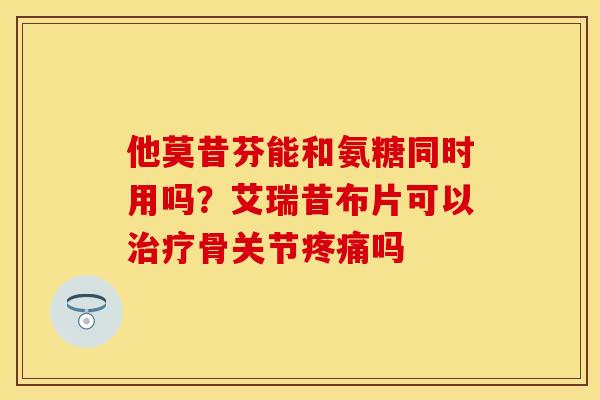 他莫昔芬能和氨糖同时用吗？艾瑞昔布片可以治疗骨关节疼痛吗