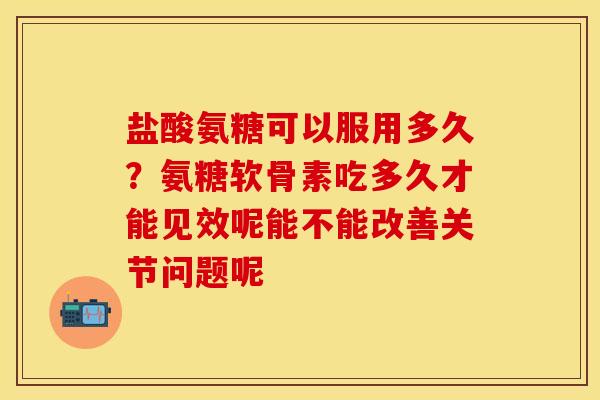 盐酸氨糖可以服用多久？氨糖软骨素吃多久才能见效呢能不能改善关节问题呢