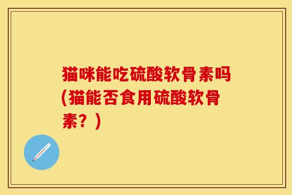 猫咪能吃硫酸软骨素吗(猫能否食用硫酸软骨素？)