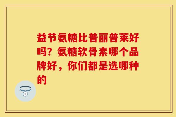 益节氨糖比普丽普莱好吗？氨糖软骨素哪个品牌好，你们都是选哪种的