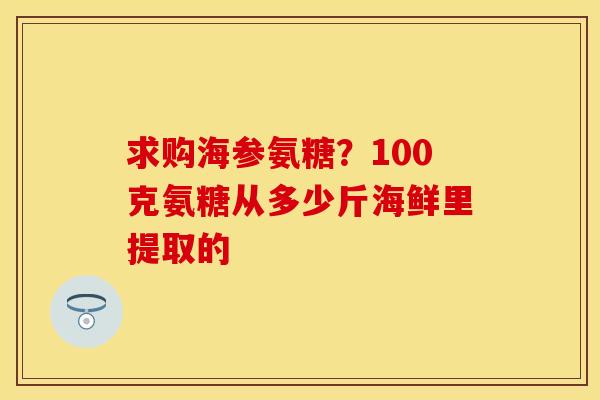 求购海参氨糖？100克氨糖从多少斤海鲜里提取的