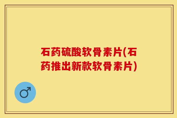 石药硫酸软骨素片(石药推出新款软骨素片)