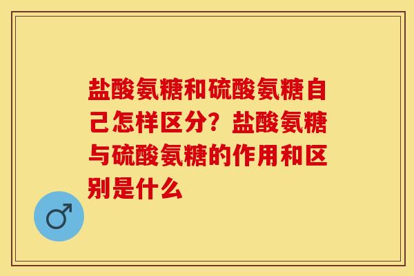 盐酸氨糖和硫酸氨糖自己怎样区分？盐酸氨糖与硫酸氨糖的作用和区别是什么