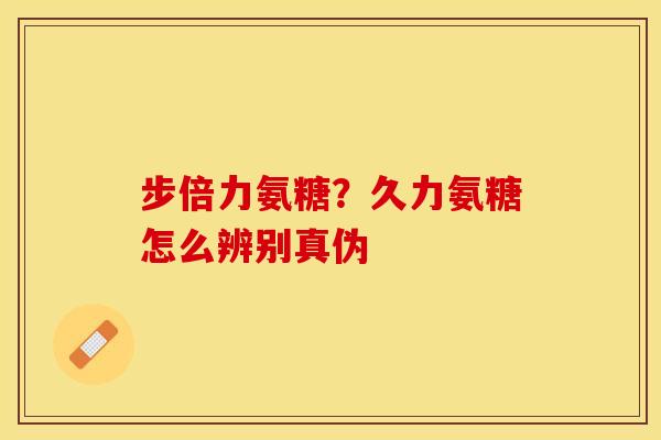 步倍力氨糖？久力氨糖怎么辨别真伪