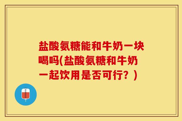 盐酸氨糖能和牛奶一块喝吗(盐酸氨糖和牛奶一起饮用是否可行？)