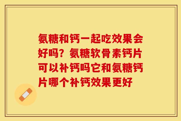 氨糖和钙一起吃效果会好吗？氨糖软骨素钙片可以补钙吗它和氨糖钙片哪个补钙效果更好